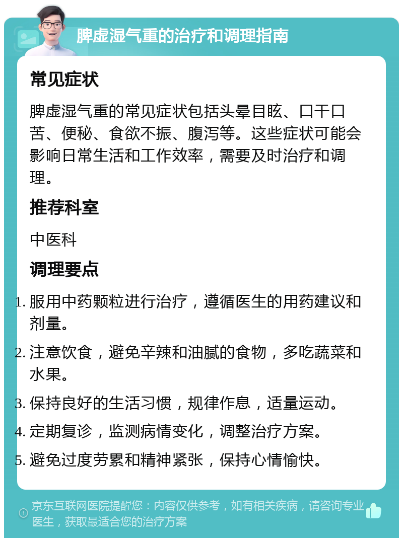 脾虚湿气重的治疗和调理指南 常见症状 脾虚湿气重的常见症状包括头晕目眩、口干口苦、便秘、食欲不振、腹泻等。这些症状可能会影响日常生活和工作效率，需要及时治疗和调理。 推荐科室 中医科 调理要点 服用中药颗粒进行治疗，遵循医生的用药建议和剂量。 注意饮食，避免辛辣和油腻的食物，多吃蔬菜和水果。 保持良好的生活习惯，规律作息，适量运动。 定期复诊，监测病情变化，调整治疗方案。 避免过度劳累和精神紧张，保持心情愉快。