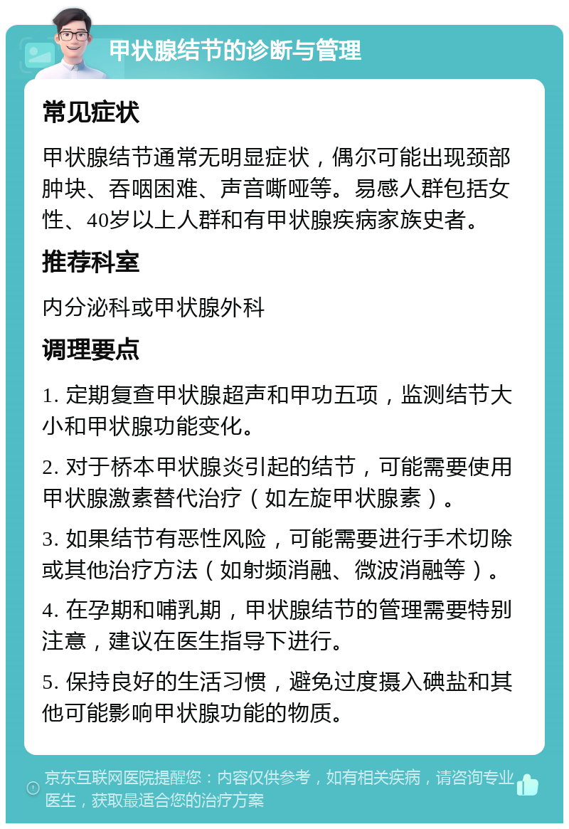 甲状腺结节的诊断与管理 常见症状 甲状腺结节通常无明显症状，偶尔可能出现颈部肿块、吞咽困难、声音嘶哑等。易感人群包括女性、40岁以上人群和有甲状腺疾病家族史者。 推荐科室 内分泌科或甲状腺外科 调理要点 1. 定期复查甲状腺超声和甲功五项，监测结节大小和甲状腺功能变化。 2. 对于桥本甲状腺炎引起的结节，可能需要使用甲状腺激素替代治疗（如左旋甲状腺素）。 3. 如果结节有恶性风险，可能需要进行手术切除或其他治疗方法（如射频消融、微波消融等）。 4. 在孕期和哺乳期，甲状腺结节的管理需要特别注意，建议在医生指导下进行。 5. 保持良好的生活习惯，避免过度摄入碘盐和其他可能影响甲状腺功能的物质。