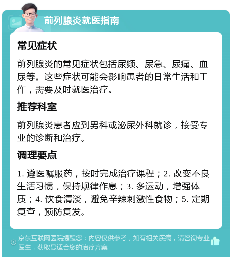 前列腺炎就医指南 常见症状 前列腺炎的常见症状包括尿频、尿急、尿痛、血尿等。这些症状可能会影响患者的日常生活和工作，需要及时就医治疗。 推荐科室 前列腺炎患者应到男科或泌尿外科就诊，接受专业的诊断和治疗。 调理要点 1. 遵医嘱服药，按时完成治疗课程；2. 改变不良生活习惯，保持规律作息；3. 多运动，增强体质；4. 饮食清淡，避免辛辣刺激性食物；5. 定期复查，预防复发。