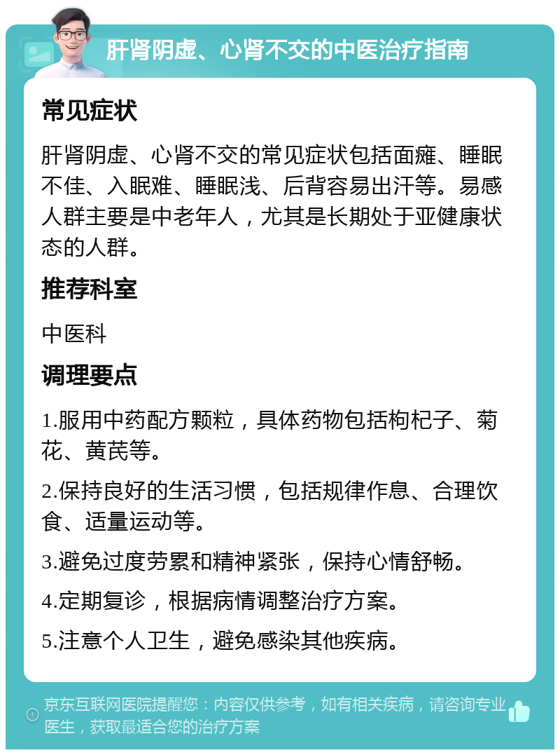 肝肾阴虚、心肾不交的中医治疗指南 常见症状 肝肾阴虚、心肾不交的常见症状包括面瘫、睡眠不佳、入眠难、睡眠浅、后背容易出汗等。易感人群主要是中老年人，尤其是长期处于亚健康状态的人群。 推荐科室 中医科 调理要点 1.服用中药配方颗粒，具体药物包括枸杞子、菊花、黄芪等。 2.保持良好的生活习惯，包括规律作息、合理饮食、适量运动等。 3.避免过度劳累和精神紧张，保持心情舒畅。 4.定期复诊，根据病情调整治疗方案。 5.注意个人卫生，避免感染其他疾病。