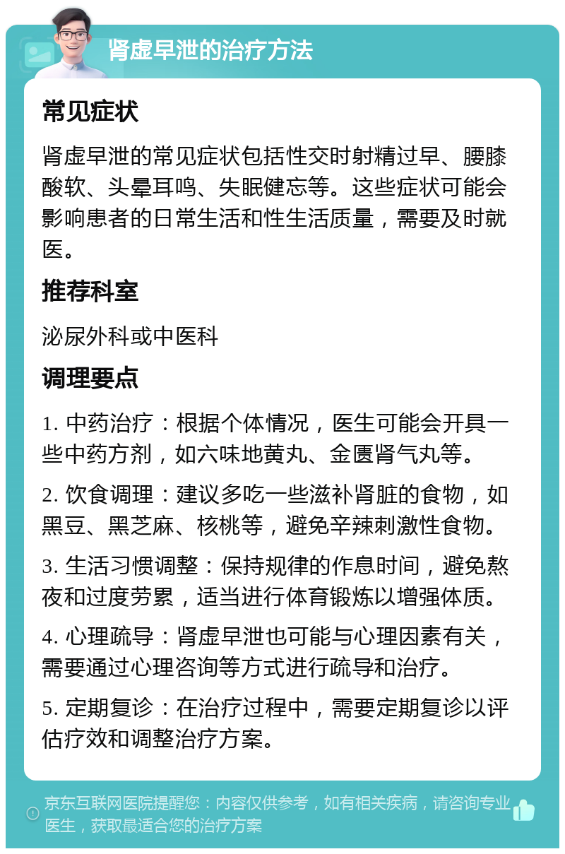 肾虚早泄的治疗方法 常见症状 肾虚早泄的常见症状包括性交时射精过早、腰膝酸软、头晕耳鸣、失眠健忘等。这些症状可能会影响患者的日常生活和性生活质量，需要及时就医。 推荐科室 泌尿外科或中医科 调理要点 1. 中药治疗：根据个体情况，医生可能会开具一些中药方剂，如六味地黄丸、金匮肾气丸等。 2. 饮食调理：建议多吃一些滋补肾脏的食物，如黑豆、黑芝麻、核桃等，避免辛辣刺激性食物。 3. 生活习惯调整：保持规律的作息时间，避免熬夜和过度劳累，适当进行体育锻炼以增强体质。 4. 心理疏导：肾虚早泄也可能与心理因素有关，需要通过心理咨询等方式进行疏导和治疗。 5. 定期复诊：在治疗过程中，需要定期复诊以评估疗效和调整治疗方案。