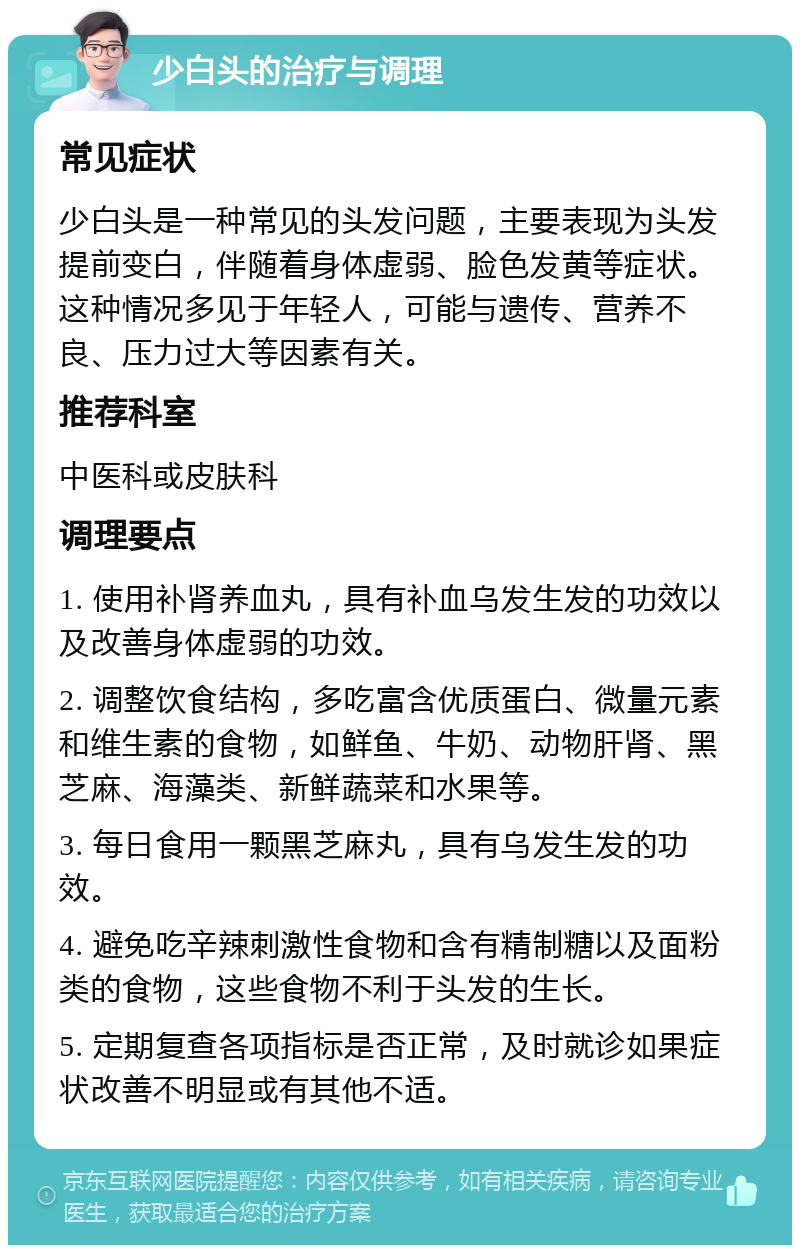 少白头的治疗与调理 常见症状 少白头是一种常见的头发问题，主要表现为头发提前变白，伴随着身体虚弱、脸色发黄等症状。这种情况多见于年轻人，可能与遗传、营养不良、压力过大等因素有关。 推荐科室 中医科或皮肤科 调理要点 1. 使用补肾养血丸，具有补血乌发生发的功效以及改善身体虚弱的功效。 2. 调整饮食结构，多吃富含优质蛋白、微量元素和维生素的食物，如鲜鱼、牛奶、动物肝肾、黑芝麻、海藻类、新鲜蔬菜和水果等。 3. 每日食用一颗黑芝麻丸，具有乌发生发的功效。 4. 避免吃辛辣刺激性食物和含有精制糖以及面粉类的食物，这些食物不利于头发的生长。 5. 定期复查各项指标是否正常，及时就诊如果症状改善不明显或有其他不适。