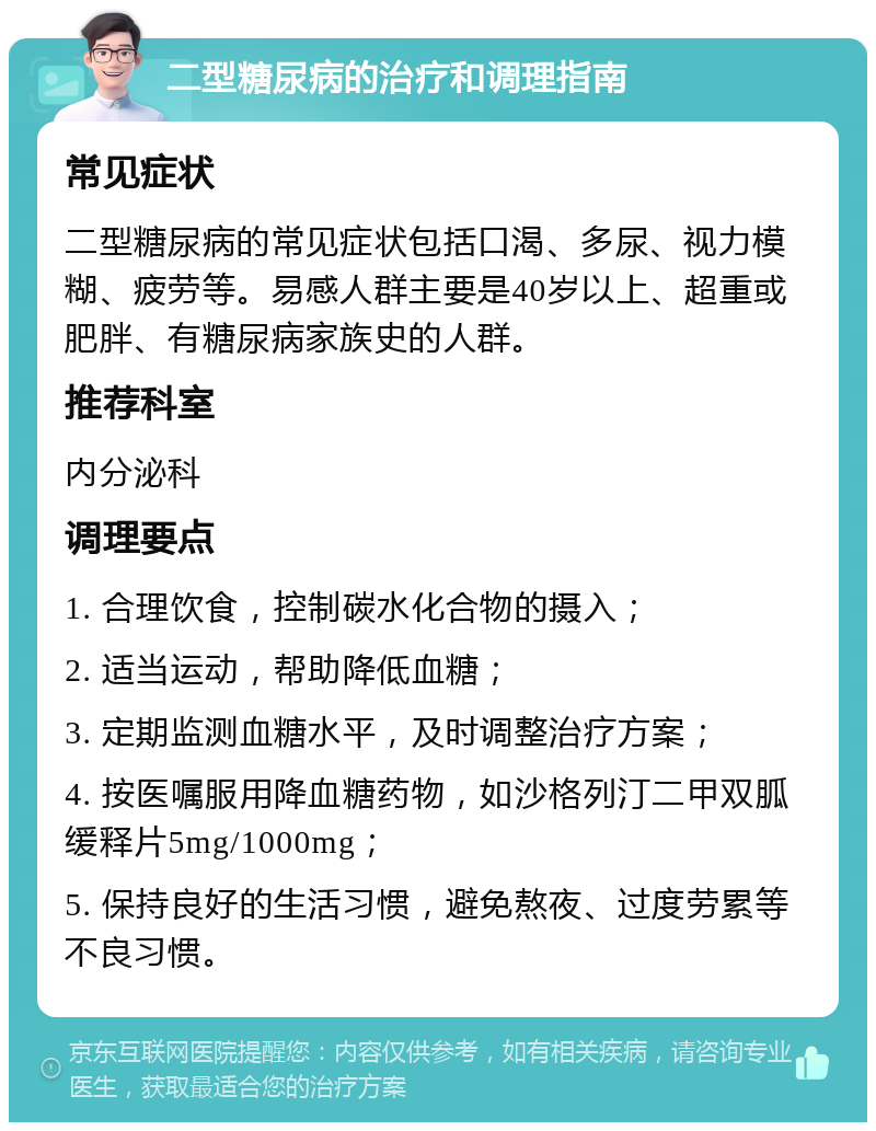 二型糖尿病的治疗和调理指南 常见症状 二型糖尿病的常见症状包括口渴、多尿、视力模糊、疲劳等。易感人群主要是40岁以上、超重或肥胖、有糖尿病家族史的人群。 推荐科室 内分泌科 调理要点 1. 合理饮食，控制碳水化合物的摄入； 2. 适当运动，帮助降低血糖； 3. 定期监测血糖水平，及时调整治疗方案； 4. 按医嘱服用降血糖药物，如沙格列汀二甲双胍缓释片5mg/1000mg； 5. 保持良好的生活习惯，避免熬夜、过度劳累等不良习惯。