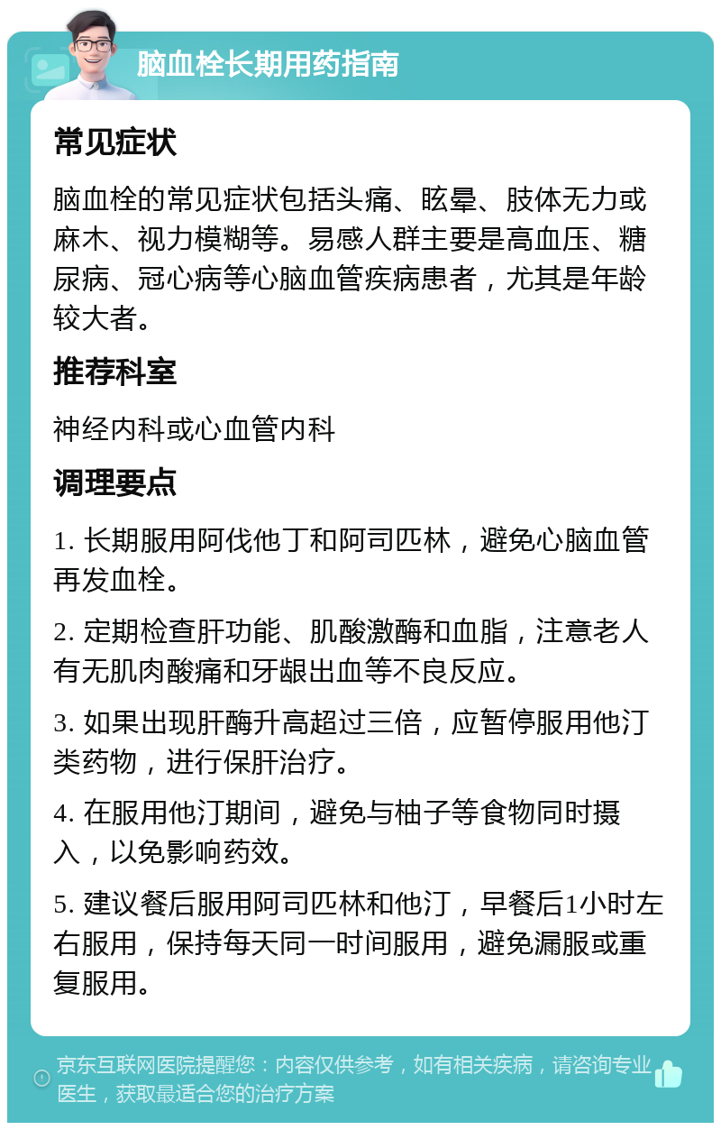 脑血栓长期用药指南 常见症状 脑血栓的常见症状包括头痛、眩晕、肢体无力或麻木、视力模糊等。易感人群主要是高血压、糖尿病、冠心病等心脑血管疾病患者，尤其是年龄较大者。 推荐科室 神经内科或心血管内科 调理要点 1. 长期服用阿伐他丁和阿司匹林，避免心脑血管再发血栓。 2. 定期检查肝功能、肌酸激酶和血脂，注意老人有无肌肉酸痛和牙龈出血等不良反应。 3. 如果出现肝酶升高超过三倍，应暂停服用他汀类药物，进行保肝治疗。 4. 在服用他汀期间，避免与柚子等食物同时摄入，以免影响药效。 5. 建议餐后服用阿司匹林和他汀，早餐后1小时左右服用，保持每天同一时间服用，避免漏服或重复服用。