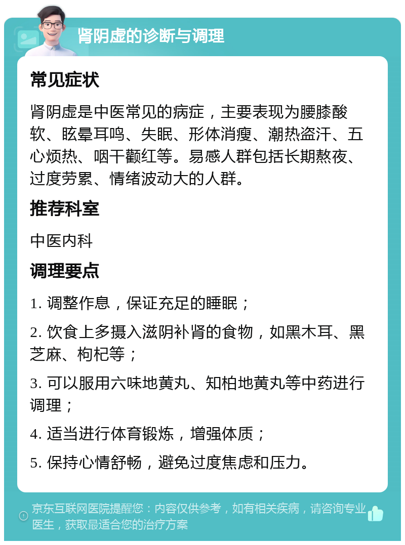 肾阴虚的诊断与调理 常见症状 肾阴虚是中医常见的病症，主要表现为腰膝酸软、眩晕耳鸣、失眠、形体消瘦、潮热盗汗、五心烦热、咽干颧红等。易感人群包括长期熬夜、过度劳累、情绪波动大的人群。 推荐科室 中医内科 调理要点 1. 调整作息，保证充足的睡眠； 2. 饮食上多摄入滋阴补肾的食物，如黑木耳、黑芝麻、枸杞等； 3. 可以服用六味地黄丸、知柏地黄丸等中药进行调理； 4. 适当进行体育锻炼，增强体质； 5. 保持心情舒畅，避免过度焦虑和压力。