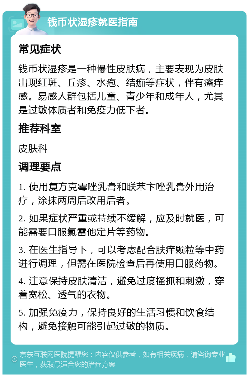 钱币状湿疹就医指南 常见症状 钱币状湿疹是一种慢性皮肤病，主要表现为皮肤出现红斑、丘疹、水疱、结痂等症状，伴有瘙痒感。易感人群包括儿童、青少年和成年人，尤其是过敏体质者和免疫力低下者。 推荐科室 皮肤科 调理要点 1. 使用复方克霉唑乳膏和联苯卞唑乳膏外用治疗，涂抹两周后改用后者。 2. 如果症状严重或持续不缓解，应及时就医，可能需要口服氯雷他定片等药物。 3. 在医生指导下，可以考虑配合肤痒颗粒等中药进行调理，但需在医院检查后再使用口服药物。 4. 注意保持皮肤清洁，避免过度搔抓和刺激，穿着宽松、透气的衣物。 5. 加强免疫力，保持良好的生活习惯和饮食结构，避免接触可能引起过敏的物质。