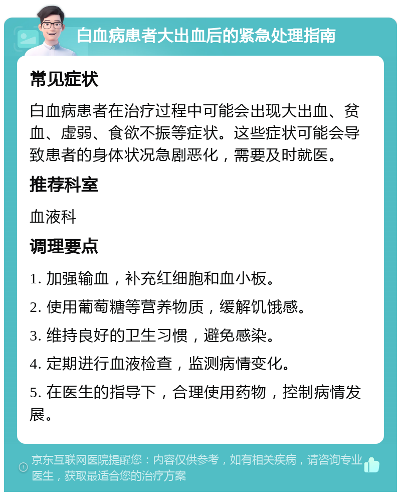 白血病患者大出血后的紧急处理指南 常见症状 白血病患者在治疗过程中可能会出现大出血、贫血、虚弱、食欲不振等症状。这些症状可能会导致患者的身体状况急剧恶化，需要及时就医。 推荐科室 血液科 调理要点 1. 加强输血，补充红细胞和血小板。 2. 使用葡萄糖等营养物质，缓解饥饿感。 3. 维持良好的卫生习惯，避免感染。 4. 定期进行血液检查，监测病情变化。 5. 在医生的指导下，合理使用药物，控制病情发展。