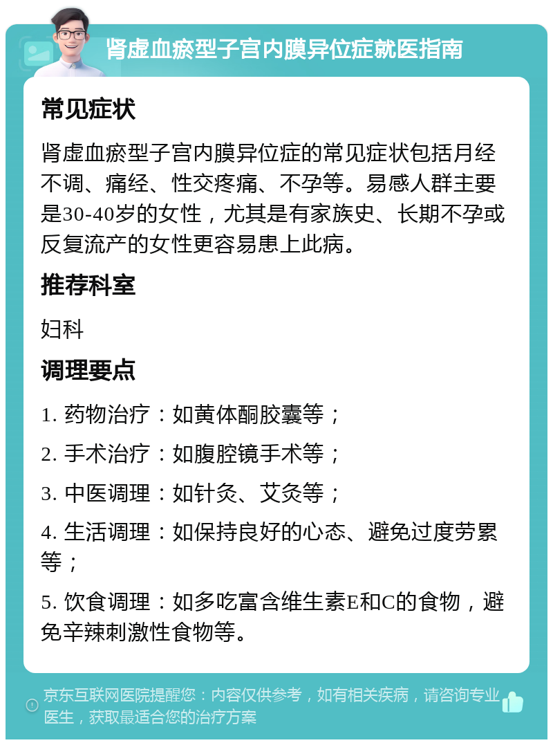 肾虚血瘀型子宫内膜异位症就医指南 常见症状 肾虚血瘀型子宫内膜异位症的常见症状包括月经不调、痛经、性交疼痛、不孕等。易感人群主要是30-40岁的女性，尤其是有家族史、长期不孕或反复流产的女性更容易患上此病。 推荐科室 妇科 调理要点 1. 药物治疗：如黄体酮胶囊等； 2. 手术治疗：如腹腔镜手术等； 3. 中医调理：如针灸、艾灸等； 4. 生活调理：如保持良好的心态、避免过度劳累等； 5. 饮食调理：如多吃富含维生素E和C的食物，避免辛辣刺激性食物等。