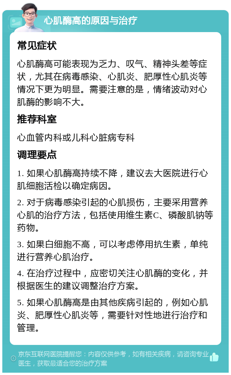 心肌酶高的原因与治疗 常见症状 心肌酶高可能表现为乏力、叹气、精神头差等症状，尤其在病毒感染、心肌炎、肥厚性心肌炎等情况下更为明显。需要注意的是，情绪波动对心肌酶的影响不大。 推荐科室 心血管内科或儿科心脏病专科 调理要点 1. 如果心肌酶高持续不降，建议去大医院进行心肌细胞活检以确定病因。 2. 对于病毒感染引起的心肌损伤，主要采用营养心肌的治疗方法，包括使用维生素C、磷酸肌钠等药物。 3. 如果白细胞不高，可以考虑停用抗生素，单纯进行营养心肌治疗。 4. 在治疗过程中，应密切关注心肌酶的变化，并根据医生的建议调整治疗方案。 5. 如果心肌酶高是由其他疾病引起的，例如心肌炎、肥厚性心肌炎等，需要针对性地进行治疗和管理。