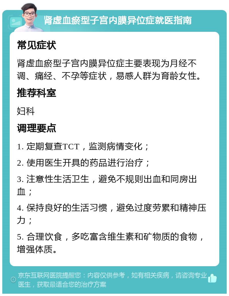 肾虚血瘀型子宫内膜异位症就医指南 常见症状 肾虚血瘀型子宫内膜异位症主要表现为月经不调、痛经、不孕等症状，易感人群为育龄女性。 推荐科室 妇科 调理要点 1. 定期复查TCT，监测病情变化； 2. 使用医生开具的药品进行治疗； 3. 注意性生活卫生，避免不规则出血和同房出血； 4. 保持良好的生活习惯，避免过度劳累和精神压力； 5. 合理饮食，多吃富含维生素和矿物质的食物，增强体质。