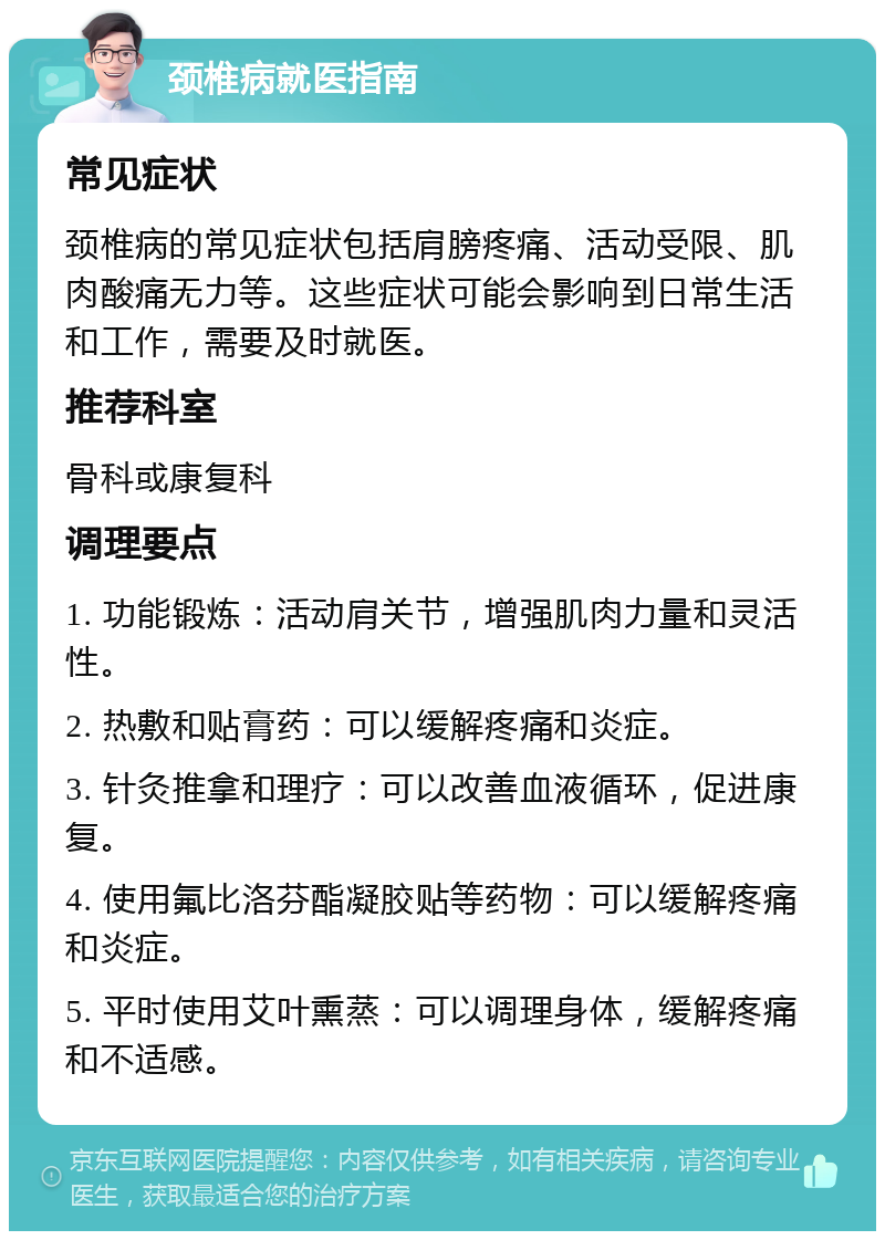 颈椎病就医指南 常见症状 颈椎病的常见症状包括肩膀疼痛、活动受限、肌肉酸痛无力等。这些症状可能会影响到日常生活和工作，需要及时就医。 推荐科室 骨科或康复科 调理要点 1. 功能锻炼：活动肩关节，增强肌肉力量和灵活性。 2. 热敷和贴膏药：可以缓解疼痛和炎症。 3. 针灸推拿和理疗：可以改善血液循环，促进康复。 4. 使用氟比洛芬酯凝胶贴等药物：可以缓解疼痛和炎症。 5. 平时使用艾叶熏蒸：可以调理身体，缓解疼痛和不适感。