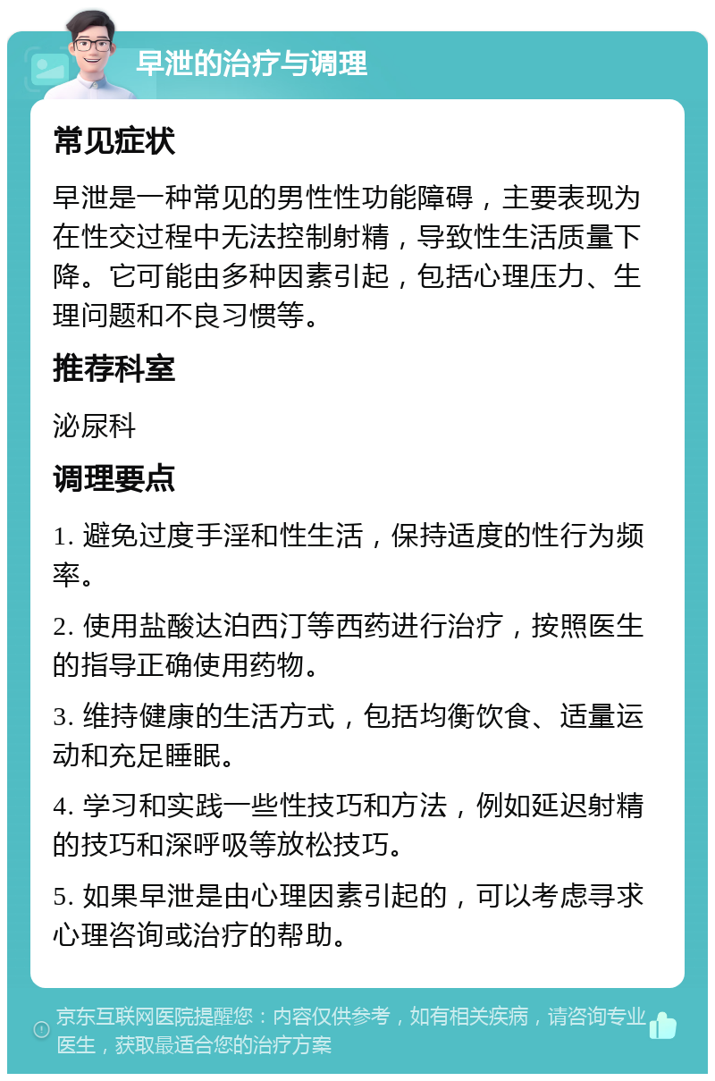 早泄的治疗与调理 常见症状 早泄是一种常见的男性性功能障碍，主要表现为在性交过程中无法控制射精，导致性生活质量下降。它可能由多种因素引起，包括心理压力、生理问题和不良习惯等。 推荐科室 泌尿科 调理要点 1. 避免过度手淫和性生活，保持适度的性行为频率。 2. 使用盐酸达泊西汀等西药进行治疗，按照医生的指导正确使用药物。 3. 维持健康的生活方式，包括均衡饮食、适量运动和充足睡眠。 4. 学习和实践一些性技巧和方法，例如延迟射精的技巧和深呼吸等放松技巧。 5. 如果早泄是由心理因素引起的，可以考虑寻求心理咨询或治疗的帮助。