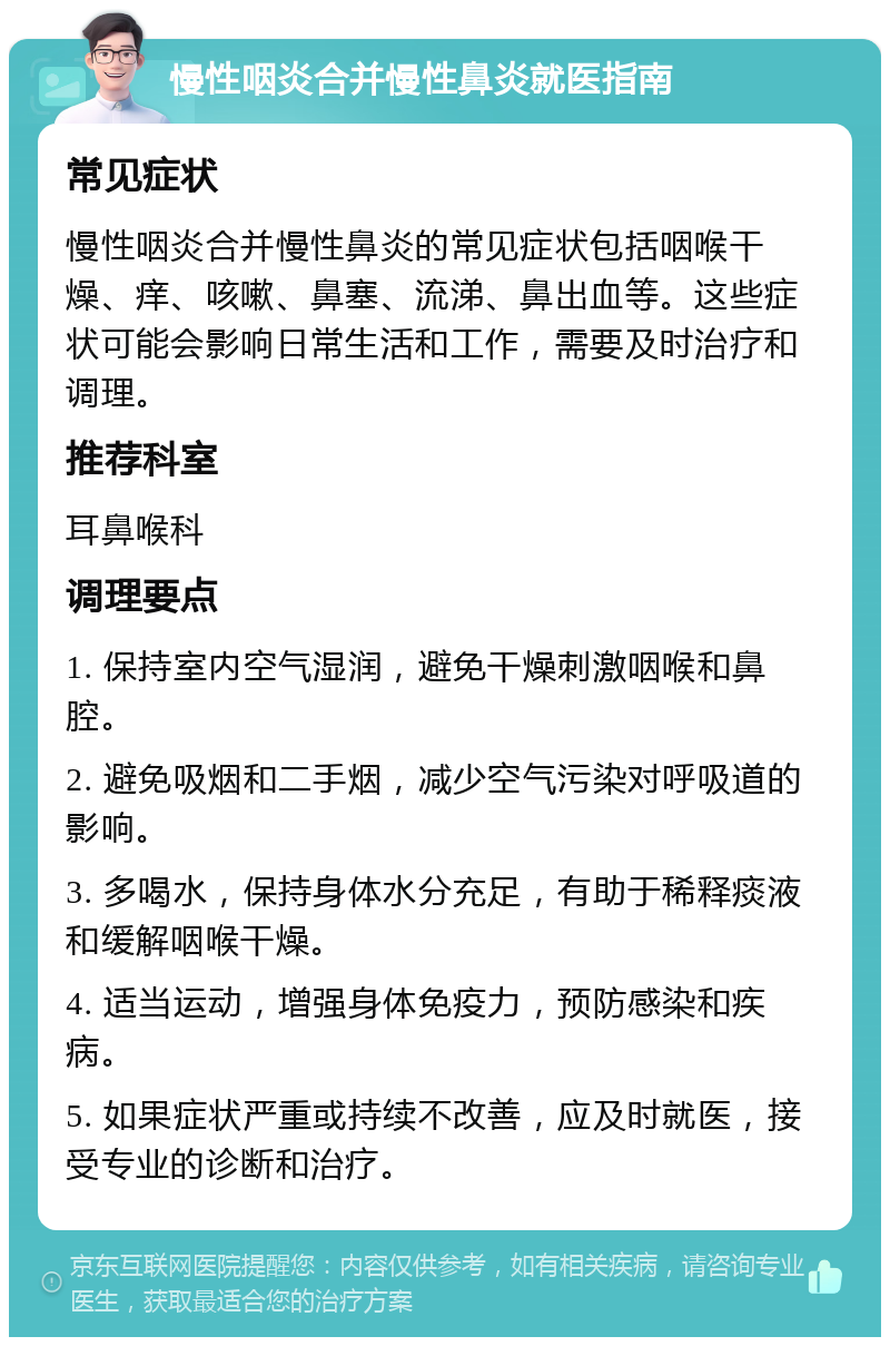 慢性咽炎合并慢性鼻炎就医指南 常见症状 慢性咽炎合并慢性鼻炎的常见症状包括咽喉干燥、痒、咳嗽、鼻塞、流涕、鼻出血等。这些症状可能会影响日常生活和工作，需要及时治疗和调理。 推荐科室 耳鼻喉科 调理要点 1. 保持室内空气湿润，避免干燥刺激咽喉和鼻腔。 2. 避免吸烟和二手烟，减少空气污染对呼吸道的影响。 3. 多喝水，保持身体水分充足，有助于稀释痰液和缓解咽喉干燥。 4. 适当运动，增强身体免疫力，预防感染和疾病。 5. 如果症状严重或持续不改善，应及时就医，接受专业的诊断和治疗。