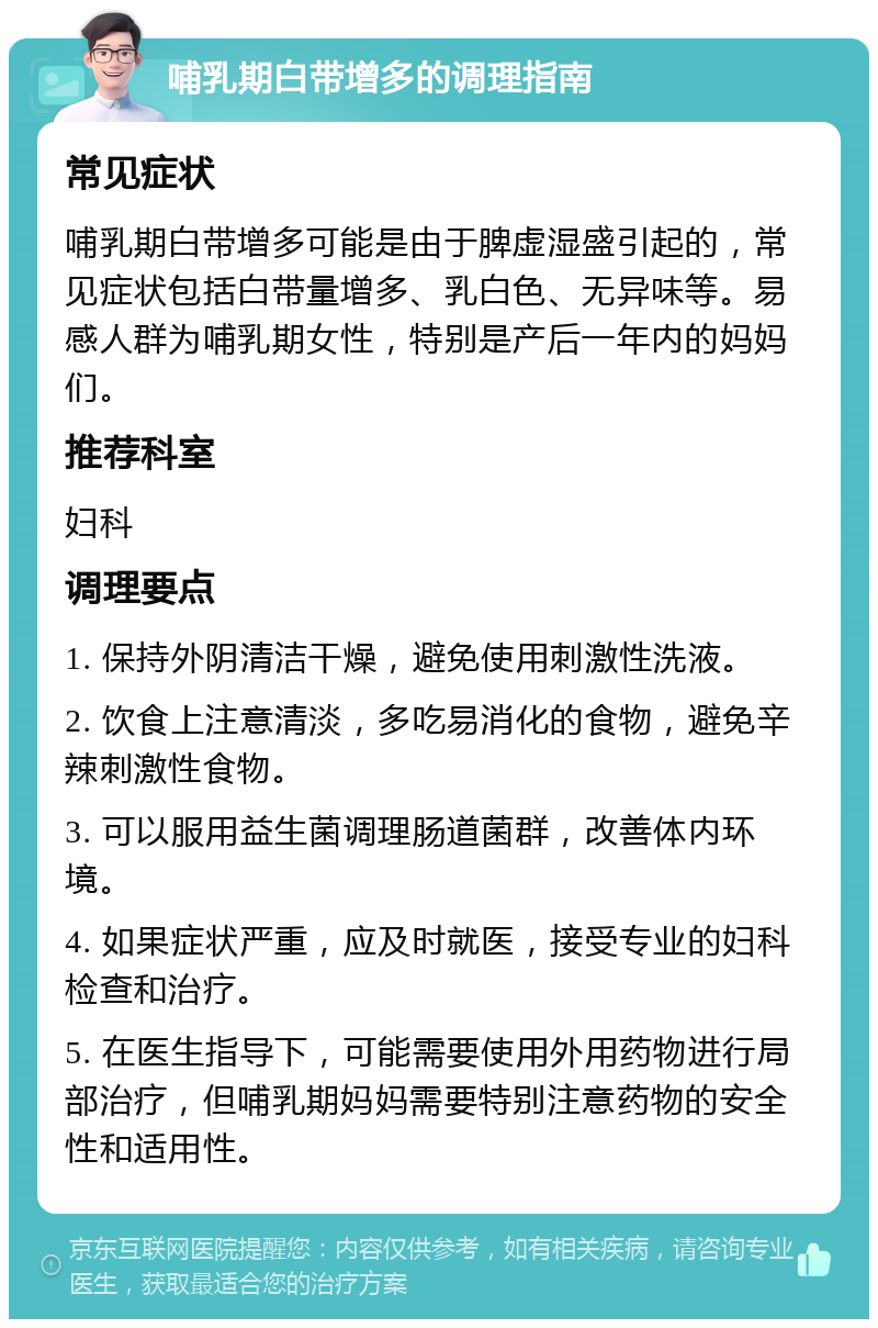 哺乳期白带增多的调理指南 常见症状 哺乳期白带增多可能是由于脾虚湿盛引起的，常见症状包括白带量增多、乳白色、无异味等。易感人群为哺乳期女性，特别是产后一年内的妈妈们。 推荐科室 妇科 调理要点 1. 保持外阴清洁干燥，避免使用刺激性洗液。 2. 饮食上注意清淡，多吃易消化的食物，避免辛辣刺激性食物。 3. 可以服用益生菌调理肠道菌群，改善体内环境。 4. 如果症状严重，应及时就医，接受专业的妇科检查和治疗。 5. 在医生指导下，可能需要使用外用药物进行局部治疗，但哺乳期妈妈需要特别注意药物的安全性和适用性。