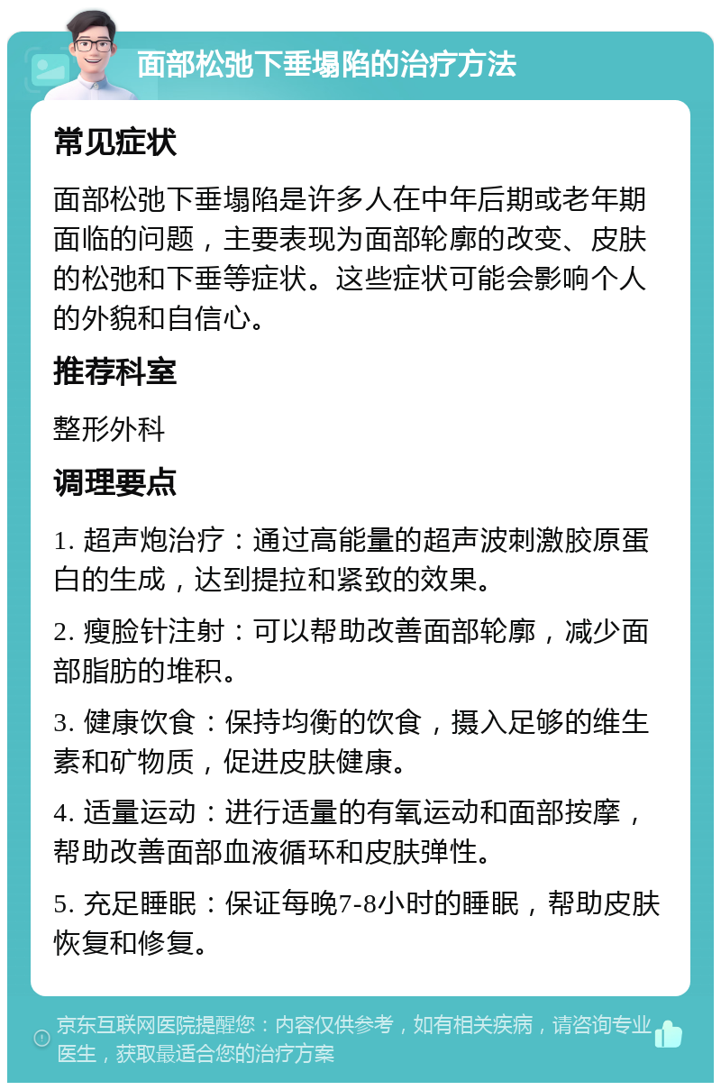 面部松弛下垂塌陷的治疗方法 常见症状 面部松弛下垂塌陷是许多人在中年后期或老年期面临的问题，主要表现为面部轮廓的改变、皮肤的松弛和下垂等症状。这些症状可能会影响个人的外貌和自信心。 推荐科室 整形外科 调理要点 1. 超声炮治疗：通过高能量的超声波刺激胶原蛋白的生成，达到提拉和紧致的效果。 2. 瘦脸针注射：可以帮助改善面部轮廓，减少面部脂肪的堆积。 3. 健康饮食：保持均衡的饮食，摄入足够的维生素和矿物质，促进皮肤健康。 4. 适量运动：进行适量的有氧运动和面部按摩，帮助改善面部血液循环和皮肤弹性。 5. 充足睡眠：保证每晚7-8小时的睡眠，帮助皮肤恢复和修复。