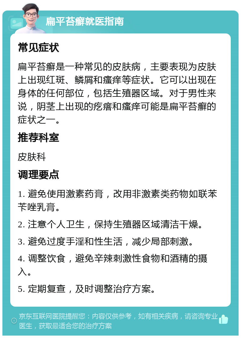 扁平苔癣就医指南 常见症状 扁平苔癣是一种常见的皮肤病，主要表现为皮肤上出现红斑、鳞屑和瘙痒等症状。它可以出现在身体的任何部位，包括生殖器区域。对于男性来说，阴茎上出现的疙瘩和瘙痒可能是扁平苔癣的症状之一。 推荐科室 皮肤科 调理要点 1. 避免使用激素药膏，改用非激素类药物如联苯苄唑乳膏。 2. 注意个人卫生，保持生殖器区域清洁干燥。 3. 避免过度手淫和性生活，减少局部刺激。 4. 调整饮食，避免辛辣刺激性食物和酒精的摄入。 5. 定期复查，及时调整治疗方案。