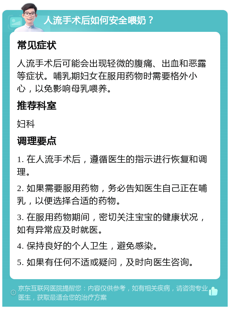 人流手术后如何安全喂奶？ 常见症状 人流手术后可能会出现轻微的腹痛、出血和恶露等症状。哺乳期妇女在服用药物时需要格外小心，以免影响母乳喂养。 推荐科室 妇科 调理要点 1. 在人流手术后，遵循医生的指示进行恢复和调理。 2. 如果需要服用药物，务必告知医生自己正在哺乳，以便选择合适的药物。 3. 在服用药物期间，密切关注宝宝的健康状况，如有异常应及时就医。 4. 保持良好的个人卫生，避免感染。 5. 如果有任何不适或疑问，及时向医生咨询。