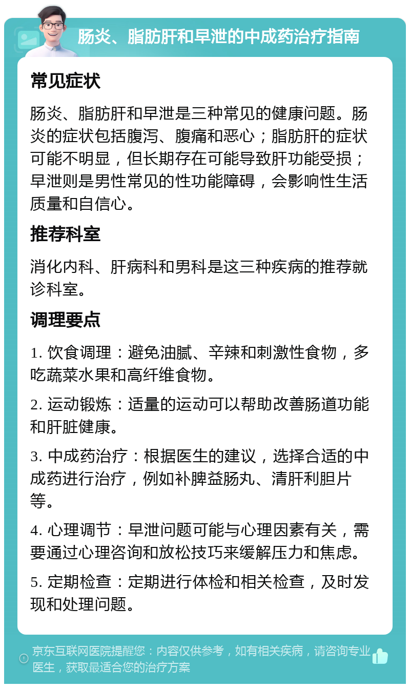 肠炎、脂肪肝和早泄的中成药治疗指南 常见症状 肠炎、脂肪肝和早泄是三种常见的健康问题。肠炎的症状包括腹泻、腹痛和恶心；脂肪肝的症状可能不明显，但长期存在可能导致肝功能受损；早泄则是男性常见的性功能障碍，会影响性生活质量和自信心。 推荐科室 消化内科、肝病科和男科是这三种疾病的推荐就诊科室。 调理要点 1. 饮食调理：避免油腻、辛辣和刺激性食物，多吃蔬菜水果和高纤维食物。 2. 运动锻炼：适量的运动可以帮助改善肠道功能和肝脏健康。 3. 中成药治疗：根据医生的建议，选择合适的中成药进行治疗，例如补脾益肠丸、清肝利胆片等。 4. 心理调节：早泄问题可能与心理因素有关，需要通过心理咨询和放松技巧来缓解压力和焦虑。 5. 定期检查：定期进行体检和相关检查，及时发现和处理问题。