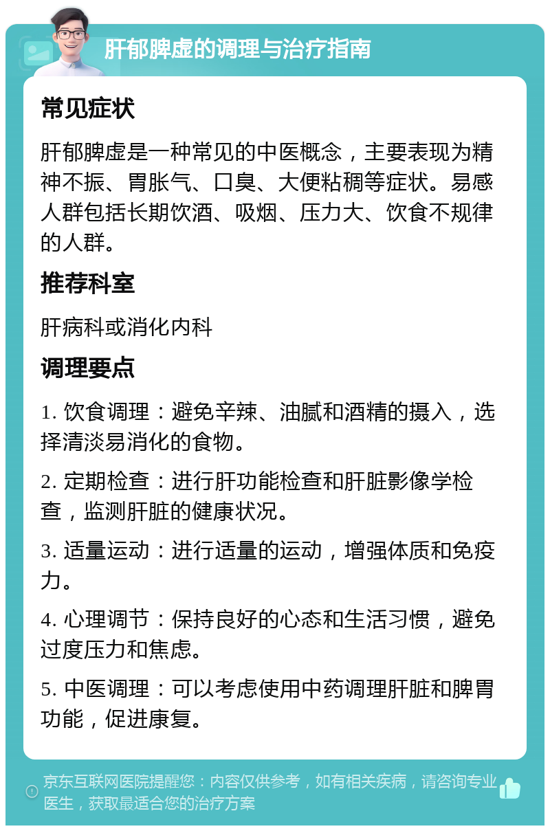 肝郁脾虚的调理与治疗指南 常见症状 肝郁脾虚是一种常见的中医概念，主要表现为精神不振、胃胀气、口臭、大便粘稠等症状。易感人群包括长期饮酒、吸烟、压力大、饮食不规律的人群。 推荐科室 肝病科或消化内科 调理要点 1. 饮食调理：避免辛辣、油腻和酒精的摄入，选择清淡易消化的食物。 2. 定期检查：进行肝功能检查和肝脏影像学检查，监测肝脏的健康状况。 3. 适量运动：进行适量的运动，增强体质和免疫力。 4. 心理调节：保持良好的心态和生活习惯，避免过度压力和焦虑。 5. 中医调理：可以考虑使用中药调理肝脏和脾胃功能，促进康复。