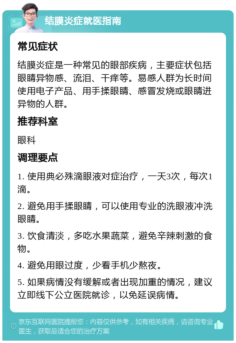 结膜炎症就医指南 常见症状 结膜炎症是一种常见的眼部疾病，主要症状包括眼睛异物感、流泪、干痒等。易感人群为长时间使用电子产品、用手揉眼睛、感冒发烧或眼睛进异物的人群。 推荐科室 眼科 调理要点 1. 使用典必殊滴眼液对症治疗，一天3次，每次1滴。 2. 避免用手揉眼睛，可以使用专业的洗眼液冲洗眼睛。 3. 饮食清淡，多吃水果蔬菜，避免辛辣刺激的食物。 4. 避免用眼过度，少看手机少熬夜。 5. 如果病情没有缓解或者出现加重的情况，建议立即线下公立医院就诊，以免延误病情。