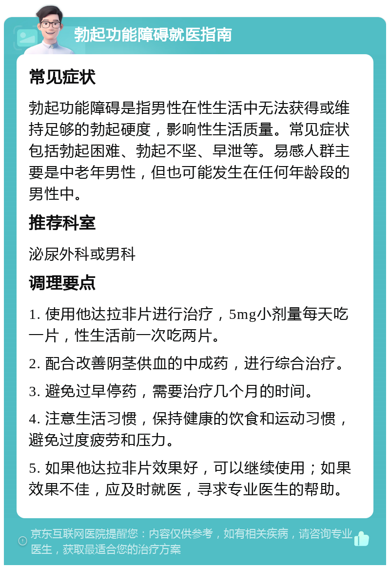 勃起功能障碍就医指南 常见症状 勃起功能障碍是指男性在性生活中无法获得或维持足够的勃起硬度，影响性生活质量。常见症状包括勃起困难、勃起不坚、早泄等。易感人群主要是中老年男性，但也可能发生在任何年龄段的男性中。 推荐科室 泌尿外科或男科 调理要点 1. 使用他达拉非片进行治疗，5mg小剂量每天吃一片，性生活前一次吃两片。 2. 配合改善阴茎供血的中成药，进行综合治疗。 3. 避免过早停药，需要治疗几个月的时间。 4. 注意生活习惯，保持健康的饮食和运动习惯，避免过度疲劳和压力。 5. 如果他达拉非片效果好，可以继续使用；如果效果不佳，应及时就医，寻求专业医生的帮助。