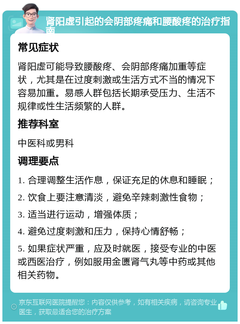 肾阳虚引起的会阴部疼痛和腰酸疼的治疗指南 常见症状 肾阳虚可能导致腰酸疼、会阴部疼痛加重等症状，尤其是在过度刺激或生活方式不当的情况下容易加重。易感人群包括长期承受压力、生活不规律或性生活频繁的人群。 推荐科室 中医科或男科 调理要点 1. 合理调整生活作息，保证充足的休息和睡眠； 2. 饮食上要注意清淡，避免辛辣刺激性食物； 3. 适当进行运动，增强体质； 4. 避免过度刺激和压力，保持心情舒畅； 5. 如果症状严重，应及时就医，接受专业的中医或西医治疗，例如服用金匮肾气丸等中药或其他相关药物。