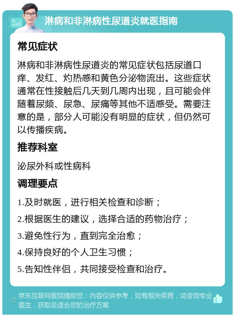 淋病和非淋病性尿道炎就医指南 常见症状 淋病和非淋病性尿道炎的常见症状包括尿道口痒、发红、灼热感和黄色分泌物流出。这些症状通常在性接触后几天到几周内出现，且可能会伴随着尿频、尿急、尿痛等其他不适感受。需要注意的是，部分人可能没有明显的症状，但仍然可以传播疾病。 推荐科室 泌尿外科或性病科 调理要点 1.及时就医，进行相关检查和诊断； 2.根据医生的建议，选择合适的药物治疗； 3.避免性行为，直到完全治愈； 4.保持良好的个人卫生习惯； 5.告知性伴侣，共同接受检查和治疗。