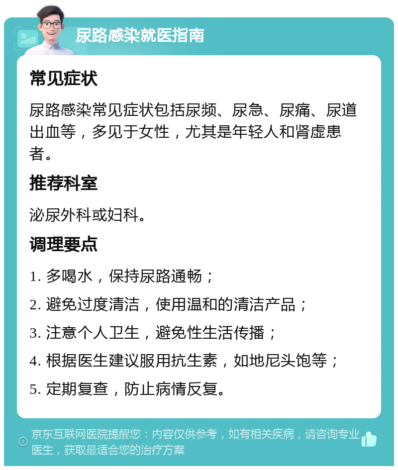 尿路感染就医指南 常见症状 尿路感染常见症状包括尿频、尿急、尿痛、尿道出血等，多见于女性，尤其是年轻人和肾虚患者。 推荐科室 泌尿外科或妇科。 调理要点 1. 多喝水，保持尿路通畅； 2. 避免过度清洁，使用温和的清洁产品； 3. 注意个人卫生，避免性生活传播； 4. 根据医生建议服用抗生素，如地尼头饱等； 5. 定期复查，防止病情反复。