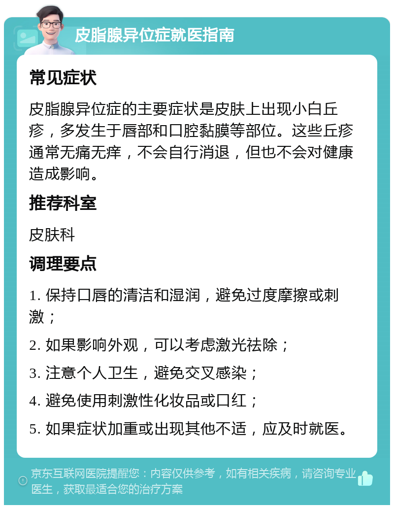 皮脂腺异位症就医指南 常见症状 皮脂腺异位症的主要症状是皮肤上出现小白丘疹，多发生于唇部和口腔黏膜等部位。这些丘疹通常无痛无痒，不会自行消退，但也不会对健康造成影响。 推荐科室 皮肤科 调理要点 1. 保持口唇的清洁和湿润，避免过度摩擦或刺激； 2. 如果影响外观，可以考虑激光祛除； 3. 注意个人卫生，避免交叉感染； 4. 避免使用刺激性化妆品或口红； 5. 如果症状加重或出现其他不适，应及时就医。