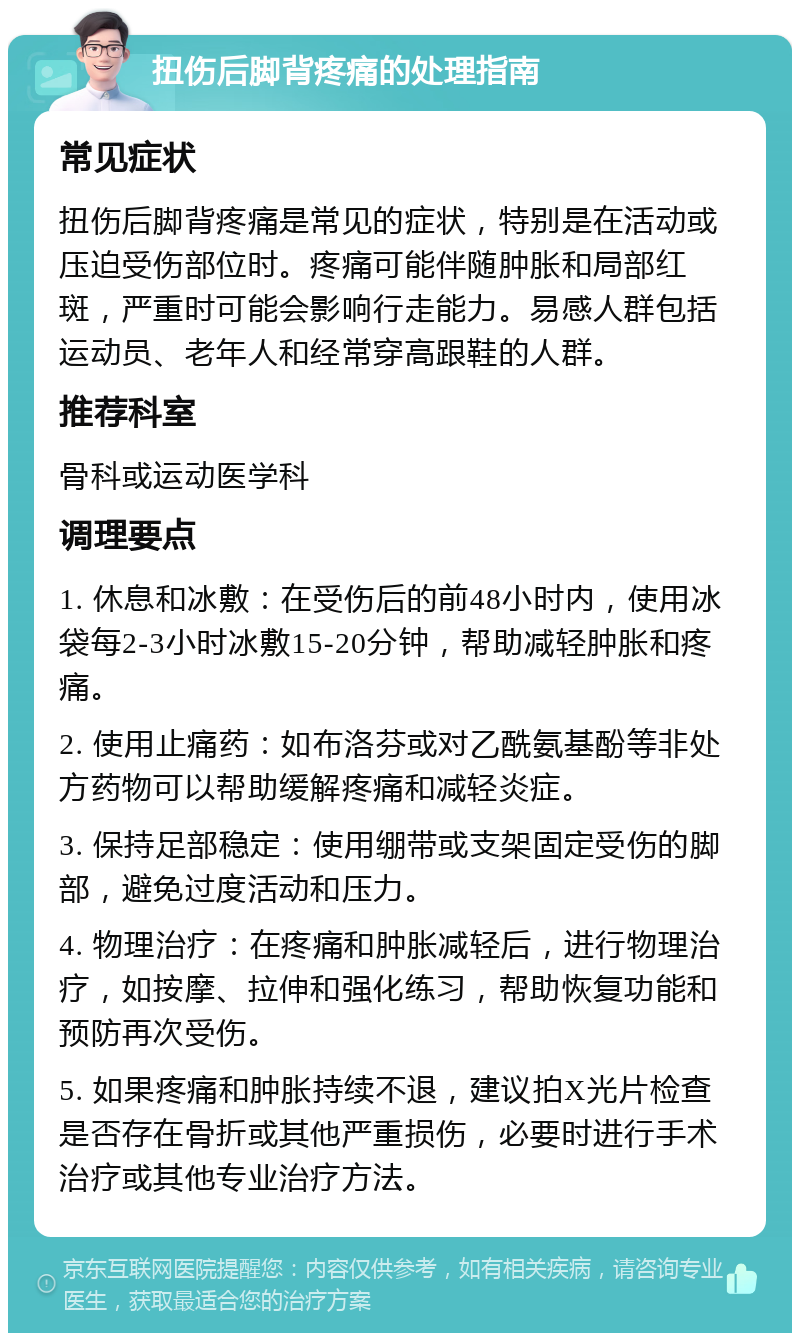 扭伤后脚背疼痛的处理指南 常见症状 扭伤后脚背疼痛是常见的症状，特别是在活动或压迫受伤部位时。疼痛可能伴随肿胀和局部红斑，严重时可能会影响行走能力。易感人群包括运动员、老年人和经常穿高跟鞋的人群。 推荐科室 骨科或运动医学科 调理要点 1. 休息和冰敷：在受伤后的前48小时内，使用冰袋每2-3小时冰敷15-20分钟，帮助减轻肿胀和疼痛。 2. 使用止痛药：如布洛芬或对乙酰氨基酚等非处方药物可以帮助缓解疼痛和减轻炎症。 3. 保持足部稳定：使用绷带或支架固定受伤的脚部，避免过度活动和压力。 4. 物理治疗：在疼痛和肿胀减轻后，进行物理治疗，如按摩、拉伸和强化练习，帮助恢复功能和预防再次受伤。 5. 如果疼痛和肿胀持续不退，建议拍X光片检查是否存在骨折或其他严重损伤，必要时进行手术治疗或其他专业治疗方法。