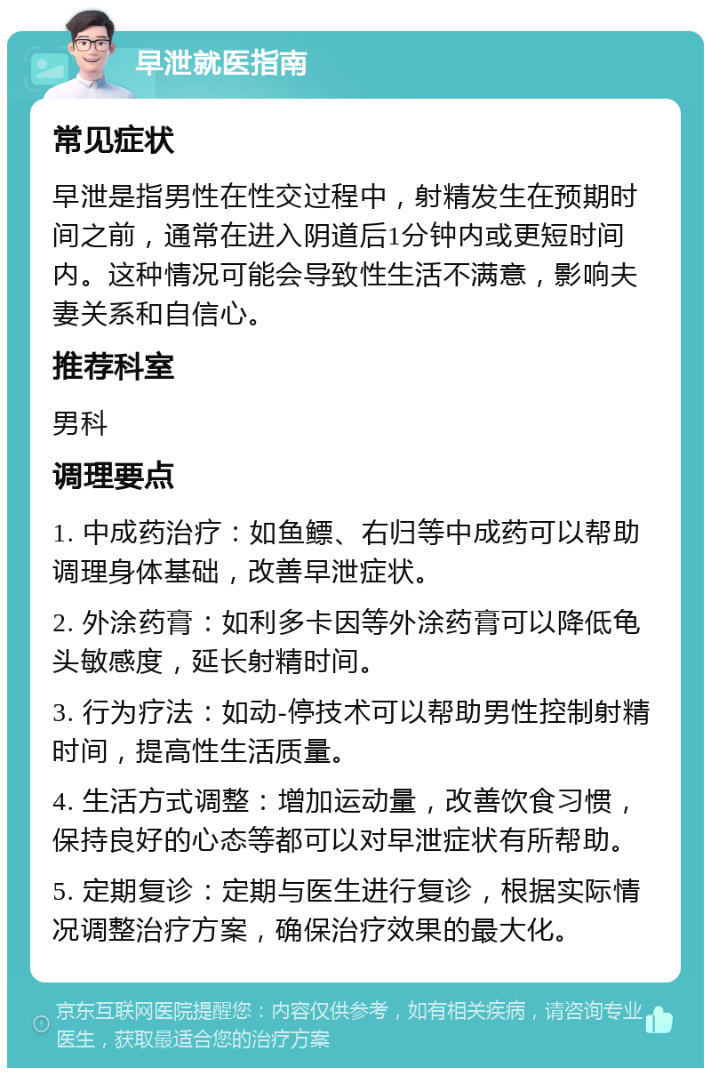 早泄就医指南 常见症状 早泄是指男性在性交过程中，射精发生在预期时间之前，通常在进入阴道后1分钟内或更短时间内。这种情况可能会导致性生活不满意，影响夫妻关系和自信心。 推荐科室 男科 调理要点 1. 中成药治疗：如鱼鳔、右归等中成药可以帮助调理身体基础，改善早泄症状。 2. 外涂药膏：如利多卡因等外涂药膏可以降低龟头敏感度，延长射精时间。 3. 行为疗法：如动-停技术可以帮助男性控制射精时间，提高性生活质量。 4. 生活方式调整：增加运动量，改善饮食习惯，保持良好的心态等都可以对早泄症状有所帮助。 5. 定期复诊：定期与医生进行复诊，根据实际情况调整治疗方案，确保治疗效果的最大化。