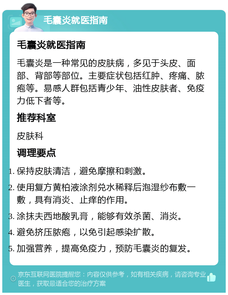 毛囊炎就医指南 毛囊炎就医指南 毛囊炎是一种常见的皮肤病，多见于头皮、面部、背部等部位。主要症状包括红肿、疼痛、脓疱等。易感人群包括青少年、油性皮肤者、免疫力低下者等。 推荐科室 皮肤科 调理要点 保持皮肤清洁，避免摩擦和刺激。 使用复方黄柏液涂剂兑水稀释后泡湿纱布敷一敷，具有消炎、止痒的作用。 涂抹夫西地酸乳膏，能够有效杀菌、消炎。 避免挤压脓疱，以免引起感染扩散。 加强营养，提高免疫力，预防毛囊炎的复发。