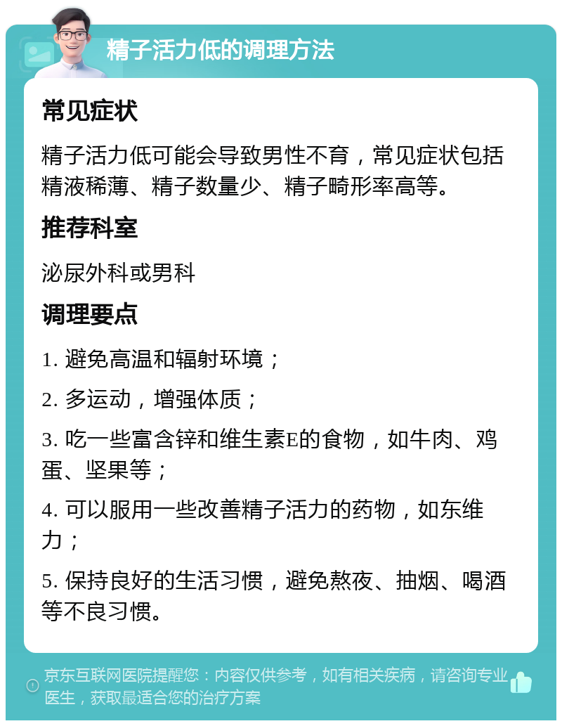 精子活力低的调理方法 常见症状 精子活力低可能会导致男性不育，常见症状包括精液稀薄、精子数量少、精子畸形率高等。 推荐科室 泌尿外科或男科 调理要点 1. 避免高温和辐射环境； 2. 多运动，增强体质； 3. 吃一些富含锌和维生素E的食物，如牛肉、鸡蛋、坚果等； 4. 可以服用一些改善精子活力的药物，如东维力； 5. 保持良好的生活习惯，避免熬夜、抽烟、喝酒等不良习惯。