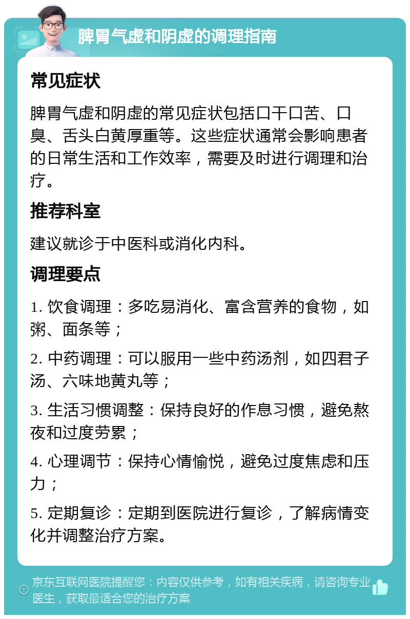 脾胃气虚和阴虚的调理指南 常见症状 脾胃气虚和阴虚的常见症状包括口干口苦、口臭、舌头白黄厚重等。这些症状通常会影响患者的日常生活和工作效率，需要及时进行调理和治疗。 推荐科室 建议就诊于中医科或消化内科。 调理要点 1. 饮食调理：多吃易消化、富含营养的食物，如粥、面条等； 2. 中药调理：可以服用一些中药汤剂，如四君子汤、六味地黄丸等； 3. 生活习惯调整：保持良好的作息习惯，避免熬夜和过度劳累； 4. 心理调节：保持心情愉悦，避免过度焦虑和压力； 5. 定期复诊：定期到医院进行复诊，了解病情变化并调整治疗方案。