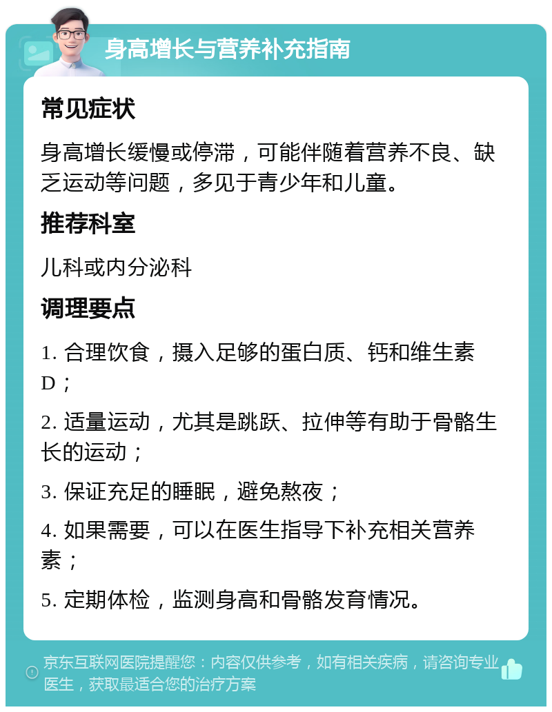 身高增长与营养补充指南 常见症状 身高增长缓慢或停滞，可能伴随着营养不良、缺乏运动等问题，多见于青少年和儿童。 推荐科室 儿科或内分泌科 调理要点 1. 合理饮食，摄入足够的蛋白质、钙和维生素D； 2. 适量运动，尤其是跳跃、拉伸等有助于骨骼生长的运动； 3. 保证充足的睡眠，避免熬夜； 4. 如果需要，可以在医生指导下补充相关营养素； 5. 定期体检，监测身高和骨骼发育情况。