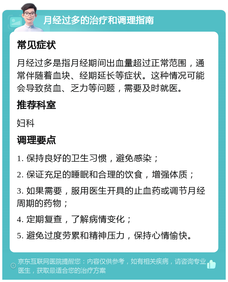 月经过多的治疗和调理指南 常见症状 月经过多是指月经期间出血量超过正常范围，通常伴随着血块、经期延长等症状。这种情况可能会导致贫血、乏力等问题，需要及时就医。 推荐科室 妇科 调理要点 1. 保持良好的卫生习惯，避免感染； 2. 保证充足的睡眠和合理的饮食，增强体质； 3. 如果需要，服用医生开具的止血药或调节月经周期的药物； 4. 定期复查，了解病情变化； 5. 避免过度劳累和精神压力，保持心情愉快。