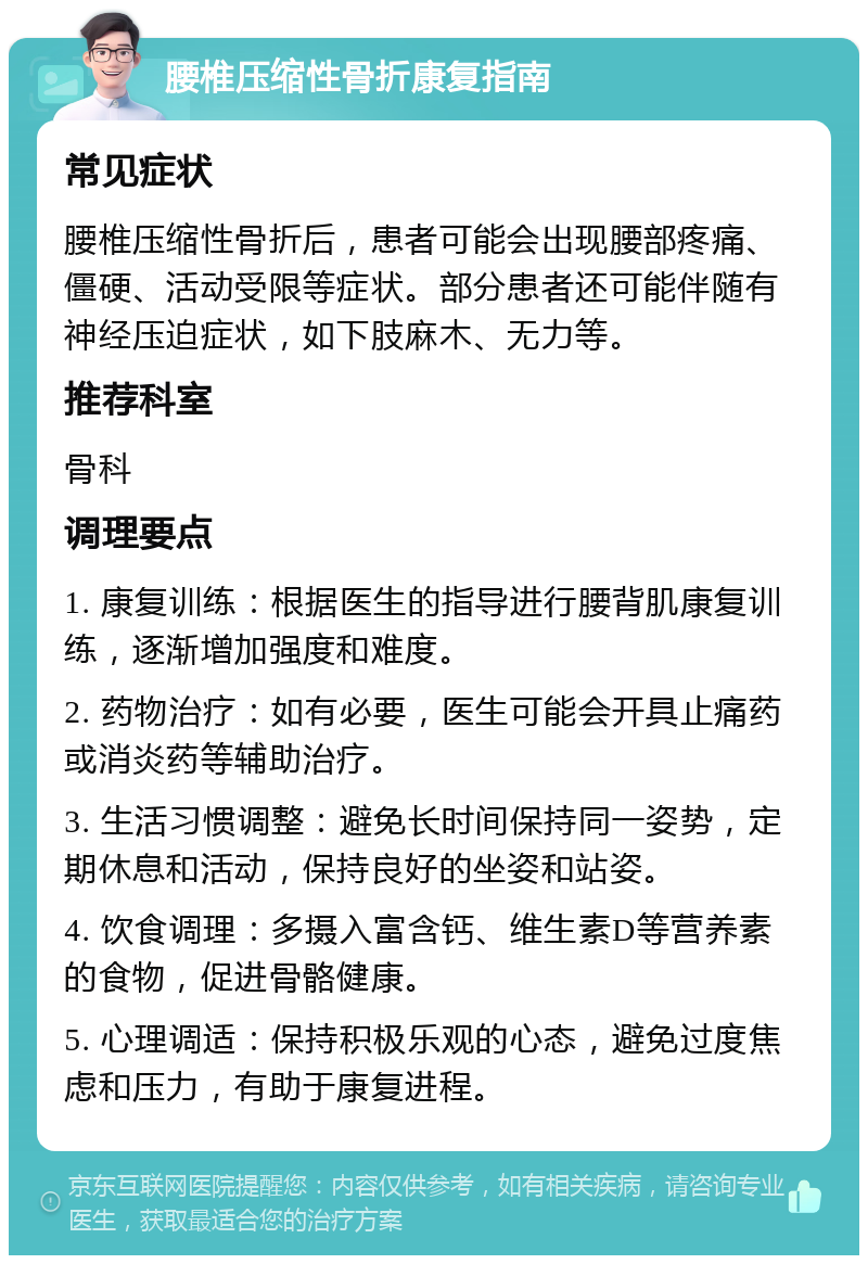 腰椎压缩性骨折康复指南 常见症状 腰椎压缩性骨折后，患者可能会出现腰部疼痛、僵硬、活动受限等症状。部分患者还可能伴随有神经压迫症状，如下肢麻木、无力等。 推荐科室 骨科 调理要点 1. 康复训练：根据医生的指导进行腰背肌康复训练，逐渐增加强度和难度。 2. 药物治疗：如有必要，医生可能会开具止痛药或消炎药等辅助治疗。 3. 生活习惯调整：避免长时间保持同一姿势，定期休息和活动，保持良好的坐姿和站姿。 4. 饮食调理：多摄入富含钙、维生素D等营养素的食物，促进骨骼健康。 5. 心理调适：保持积极乐观的心态，避免过度焦虑和压力，有助于康复进程。