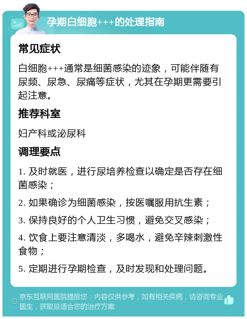 孕期白细胞+++的处理指南 常见症状 白细胞+++通常是细菌感染的迹象，可能伴随有尿频、尿急、尿痛等症状，尤其在孕期更需要引起注意。 推荐科室 妇产科或泌尿科 调理要点 1. 及时就医，进行尿培养检查以确定是否存在细菌感染； 2. 如果确诊为细菌感染，按医嘱服用抗生素； 3. 保持良好的个人卫生习惯，避免交叉感染； 4. 饮食上要注意清淡，多喝水，避免辛辣刺激性食物； 5. 定期进行孕期检查，及时发现和处理问题。