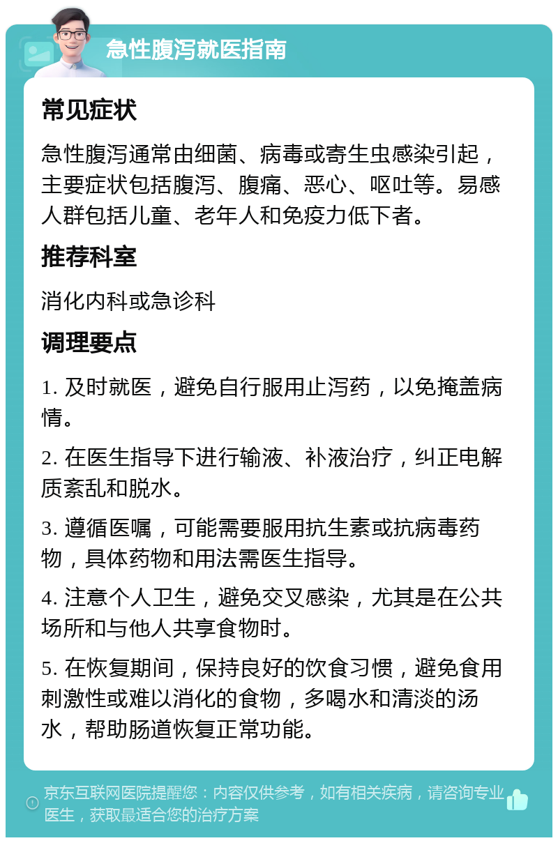 急性腹泻就医指南 常见症状 急性腹泻通常由细菌、病毒或寄生虫感染引起，主要症状包括腹泻、腹痛、恶心、呕吐等。易感人群包括儿童、老年人和免疫力低下者。 推荐科室 消化内科或急诊科 调理要点 1. 及时就医，避免自行服用止泻药，以免掩盖病情。 2. 在医生指导下进行输液、补液治疗，纠正电解质紊乱和脱水。 3. 遵循医嘱，可能需要服用抗生素或抗病毒药物，具体药物和用法需医生指导。 4. 注意个人卫生，避免交叉感染，尤其是在公共场所和与他人共享食物时。 5. 在恢复期间，保持良好的饮食习惯，避免食用刺激性或难以消化的食物，多喝水和清淡的汤水，帮助肠道恢复正常功能。