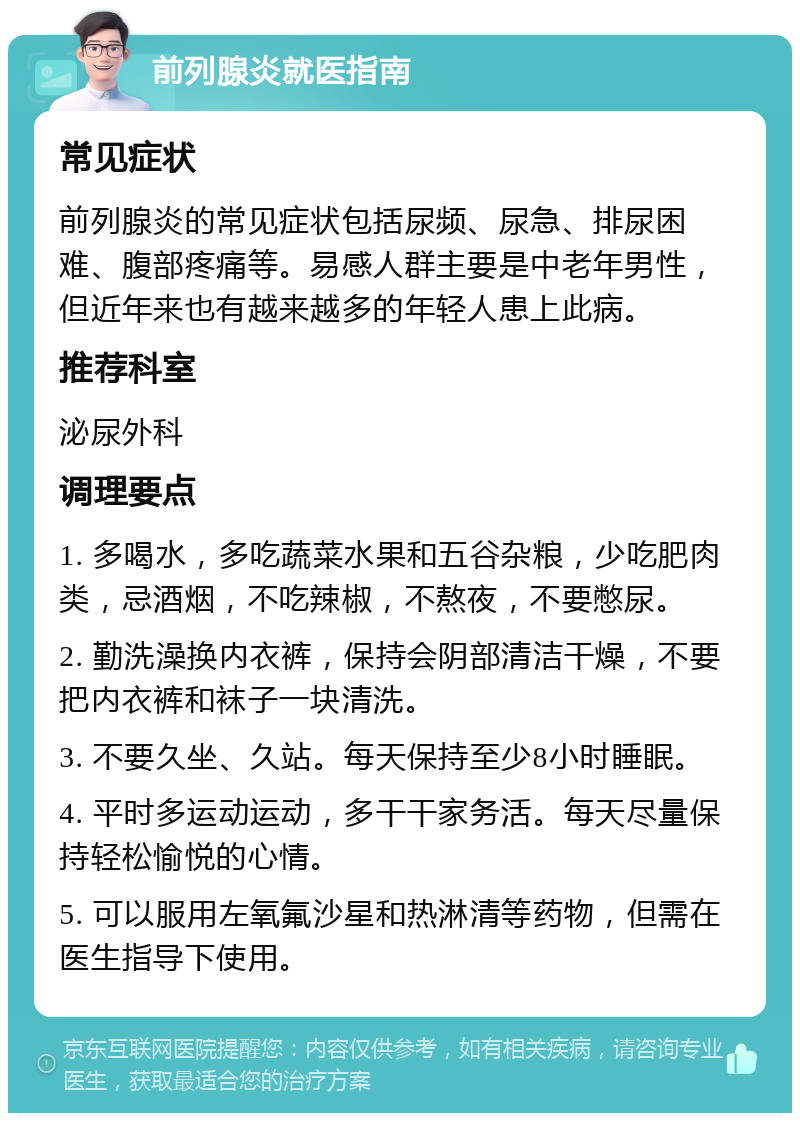 前列腺炎就医指南 常见症状 前列腺炎的常见症状包括尿频、尿急、排尿困难、腹部疼痛等。易感人群主要是中老年男性，但近年来也有越来越多的年轻人患上此病。 推荐科室 泌尿外科 调理要点 1. 多喝水，多吃蔬菜水果和五谷杂粮，少吃肥肉类，忌酒烟，不吃辣椒，不熬夜，不要憋尿。 2. 勤洗澡换内衣裤，保持会阴部清洁干燥，不要把内衣裤和袜子一块清洗。 3. 不要久坐、久站。每天保持至少8小时睡眠。 4. 平时多运动运动，多干干家务活。每天尽量保持轻松愉悦的心情。 5. 可以服用左氧氟沙星和热淋清等药物，但需在医生指导下使用。