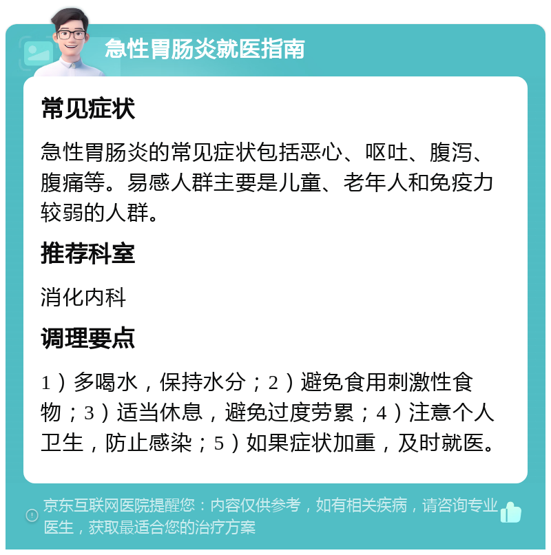 急性胃肠炎就医指南 常见症状 急性胃肠炎的常见症状包括恶心、呕吐、腹泻、腹痛等。易感人群主要是儿童、老年人和免疫力较弱的人群。 推荐科室 消化内科 调理要点 1）多喝水，保持水分；2）避免食用刺激性食物；3）适当休息，避免过度劳累；4）注意个人卫生，防止感染；5）如果症状加重，及时就医。