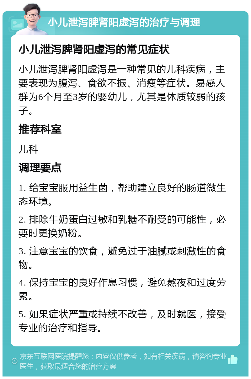 小儿泄泻脾肾阳虚泻的治疗与调理 小儿泄泻脾肾阳虚泻的常见症状 小儿泄泻脾肾阳虚泻是一种常见的儿科疾病，主要表现为腹泻、食欲不振、消瘦等症状。易感人群为6个月至3岁的婴幼儿，尤其是体质较弱的孩子。 推荐科室 儿科 调理要点 1. 给宝宝服用益生菌，帮助建立良好的肠道微生态环境。 2. 排除牛奶蛋白过敏和乳糖不耐受的可能性，必要时更换奶粉。 3. 注意宝宝的饮食，避免过于油腻或刺激性的食物。 4. 保持宝宝的良好作息习惯，避免熬夜和过度劳累。 5. 如果症状严重或持续不改善，及时就医，接受专业的治疗和指导。