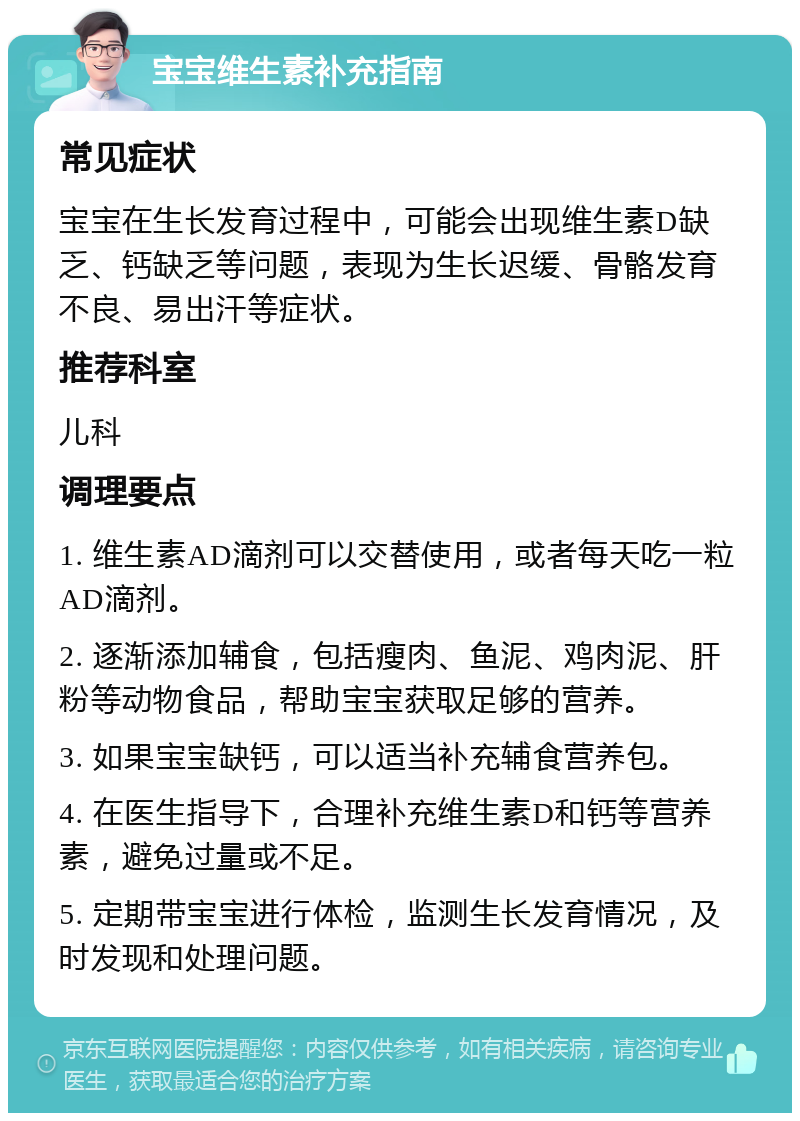 宝宝维生素补充指南 常见症状 宝宝在生长发育过程中，可能会出现维生素D缺乏、钙缺乏等问题，表现为生长迟缓、骨骼发育不良、易出汗等症状。 推荐科室 儿科 调理要点 1. 维生素AD滴剂可以交替使用，或者每天吃一粒AD滴剂。 2. 逐渐添加辅食，包括瘦肉、鱼泥、鸡肉泥、肝粉等动物食品，帮助宝宝获取足够的营养。 3. 如果宝宝缺钙，可以适当补充辅食营养包。 4. 在医生指导下，合理补充维生素D和钙等营养素，避免过量或不足。 5. 定期带宝宝进行体检，监测生长发育情况，及时发现和处理问题。