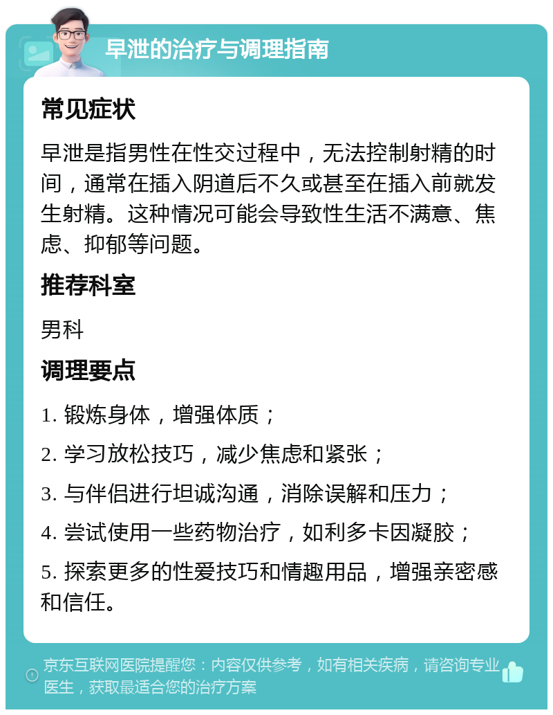 早泄的治疗与调理指南 常见症状 早泄是指男性在性交过程中，无法控制射精的时间，通常在插入阴道后不久或甚至在插入前就发生射精。这种情况可能会导致性生活不满意、焦虑、抑郁等问题。 推荐科室 男科 调理要点 1. 锻炼身体，增强体质； 2. 学习放松技巧，减少焦虑和紧张； 3. 与伴侣进行坦诚沟通，消除误解和压力； 4. 尝试使用一些药物治疗，如利多卡因凝胶； 5. 探索更多的性爱技巧和情趣用品，增强亲密感和信任。