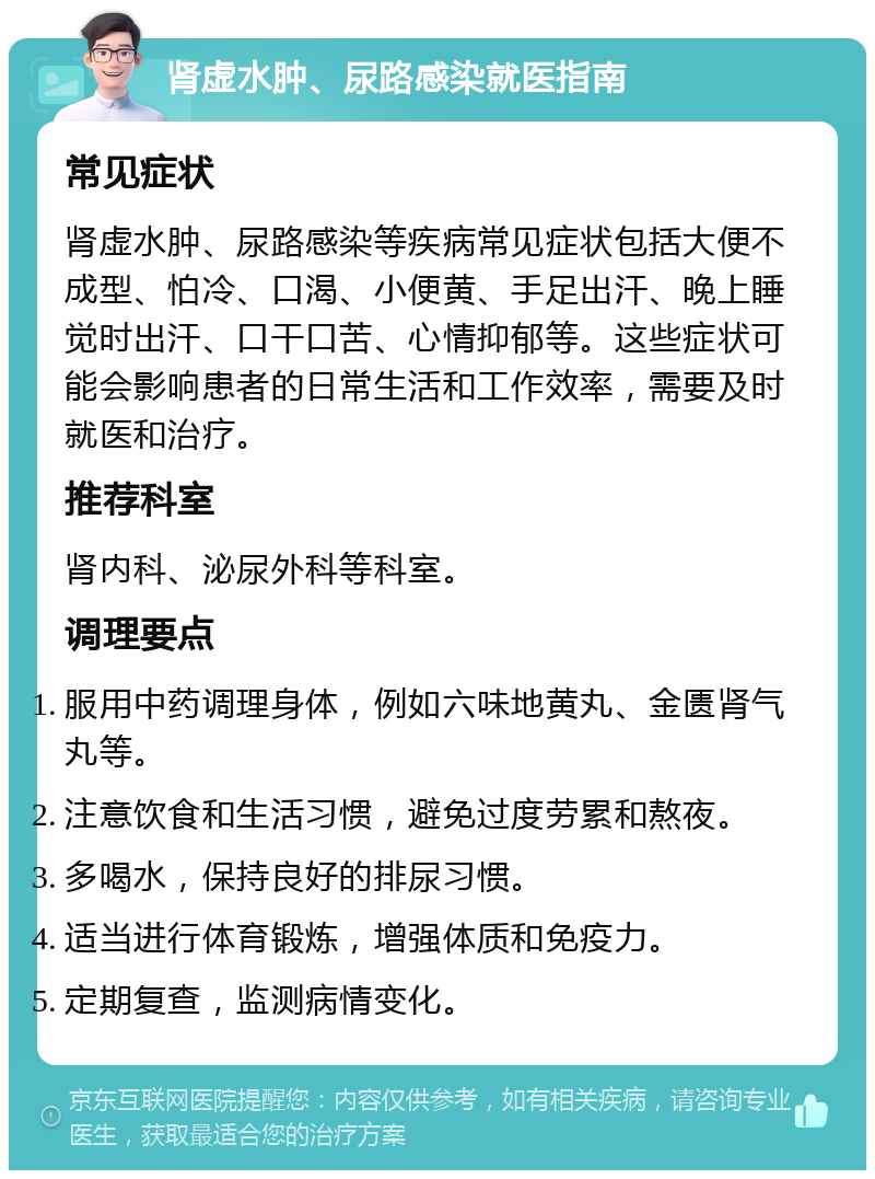 肾虚水肿、尿路感染就医指南 常见症状 肾虚水肿、尿路感染等疾病常见症状包括大便不成型、怕冷、口渴、小便黄、手足出汗、晚上睡觉时出汗、口干口苦、心情抑郁等。这些症状可能会影响患者的日常生活和工作效率，需要及时就医和治疗。 推荐科室 肾内科、泌尿外科等科室。 调理要点 服用中药调理身体，例如六味地黄丸、金匮肾气丸等。 注意饮食和生活习惯，避免过度劳累和熬夜。 多喝水，保持良好的排尿习惯。 适当进行体育锻炼，增强体质和免疫力。 定期复查，监测病情变化。