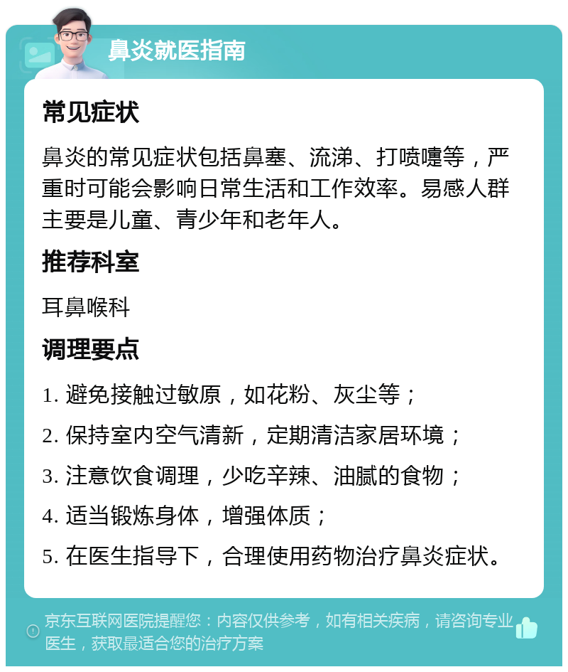 鼻炎就医指南 常见症状 鼻炎的常见症状包括鼻塞、流涕、打喷嚏等，严重时可能会影响日常生活和工作效率。易感人群主要是儿童、青少年和老年人。 推荐科室 耳鼻喉科 调理要点 1. 避免接触过敏原，如花粉、灰尘等； 2. 保持室内空气清新，定期清洁家居环境； 3. 注意饮食调理，少吃辛辣、油腻的食物； 4. 适当锻炼身体，增强体质； 5. 在医生指导下，合理使用药物治疗鼻炎症状。