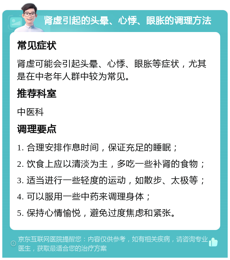 肾虚引起的头晕、心悸、眼胀的调理方法 常见症状 肾虚可能会引起头晕、心悸、眼胀等症状，尤其是在中老年人群中较为常见。 推荐科室 中医科 调理要点 1. 合理安排作息时间，保证充足的睡眠； 2. 饮食上应以清淡为主，多吃一些补肾的食物； 3. 适当进行一些轻度的运动，如散步、太极等； 4. 可以服用一些中药来调理身体； 5. 保持心情愉悦，避免过度焦虑和紧张。