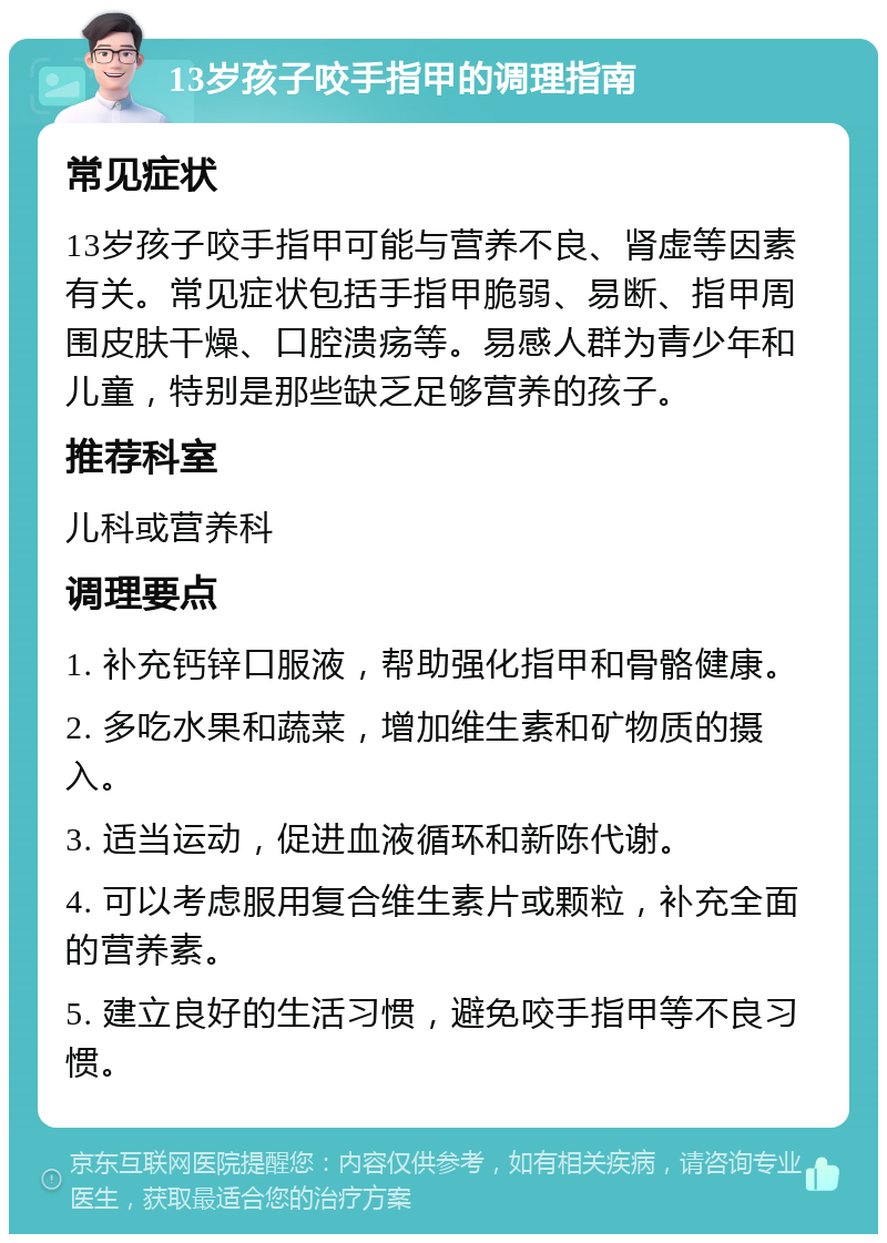 13岁孩子咬手指甲的调理指南 常见症状 13岁孩子咬手指甲可能与营养不良、肾虚等因素有关。常见症状包括手指甲脆弱、易断、指甲周围皮肤干燥、口腔溃疡等。易感人群为青少年和儿童，特别是那些缺乏足够营养的孩子。 推荐科室 儿科或营养科 调理要点 1. 补充钙锌口服液，帮助强化指甲和骨骼健康。 2. 多吃水果和蔬菜，增加维生素和矿物质的摄入。 3. 适当运动，促进血液循环和新陈代谢。 4. 可以考虑服用复合维生素片或颗粒，补充全面的营养素。 5. 建立良好的生活习惯，避免咬手指甲等不良习惯。