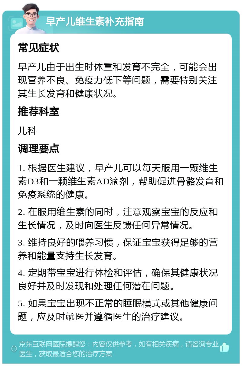 早产儿维生素补充指南 常见症状 早产儿由于出生时体重和发育不完全，可能会出现营养不良、免疫力低下等问题，需要特别关注其生长发育和健康状况。 推荐科室 儿科 调理要点 1. 根据医生建议，早产儿可以每天服用一颗维生素D3和一颗维生素AD滴剂，帮助促进骨骼发育和免疫系统的健康。 2. 在服用维生素的同时，注意观察宝宝的反应和生长情况，及时向医生反馈任何异常情况。 3. 维持良好的喂养习惯，保证宝宝获得足够的营养和能量支持生长发育。 4. 定期带宝宝进行体检和评估，确保其健康状况良好并及时发现和处理任何潜在问题。 5. 如果宝宝出现不正常的睡眠模式或其他健康问题，应及时就医并遵循医生的治疗建议。