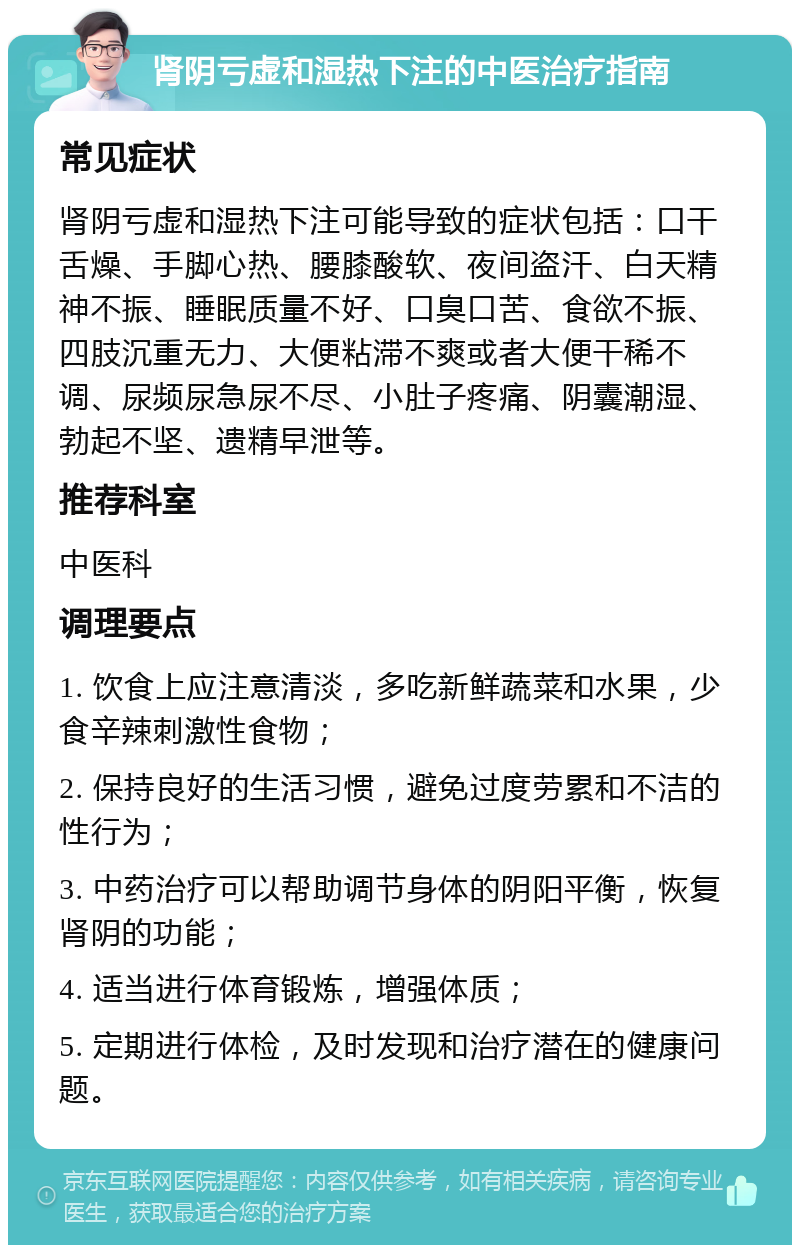 肾阴亏虚和湿热下注的中医治疗指南 常见症状 肾阴亏虚和湿热下注可能导致的症状包括：口干舌燥、手脚心热、腰膝酸软、夜间盗汗、白天精神不振、睡眠质量不好、口臭口苦、食欲不振、四肢沉重无力、大便粘滞不爽或者大便干稀不调、尿频尿急尿不尽、小肚子疼痛、阴囊潮湿、勃起不坚、遗精早泄等。 推荐科室 中医科 调理要点 1. 饮食上应注意清淡，多吃新鲜蔬菜和水果，少食辛辣刺激性食物； 2. 保持良好的生活习惯，避免过度劳累和不洁的性行为； 3. 中药治疗可以帮助调节身体的阴阳平衡，恢复肾阴的功能； 4. 适当进行体育锻炼，增强体质； 5. 定期进行体检，及时发现和治疗潜在的健康问题。